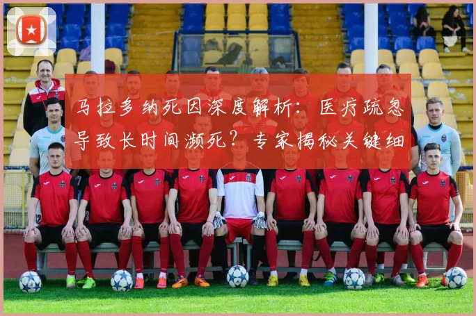 马拉多纳死因深度解析：医疗疏忽导致长时间濒死？专家揭秘关键细节