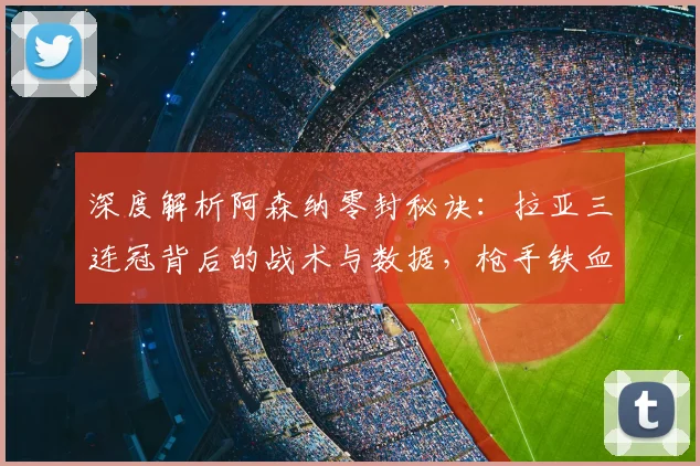深度解析阿森纳零封秘诀：拉亚三连冠背后的战术与数据，枪手铁血防线如何炼成