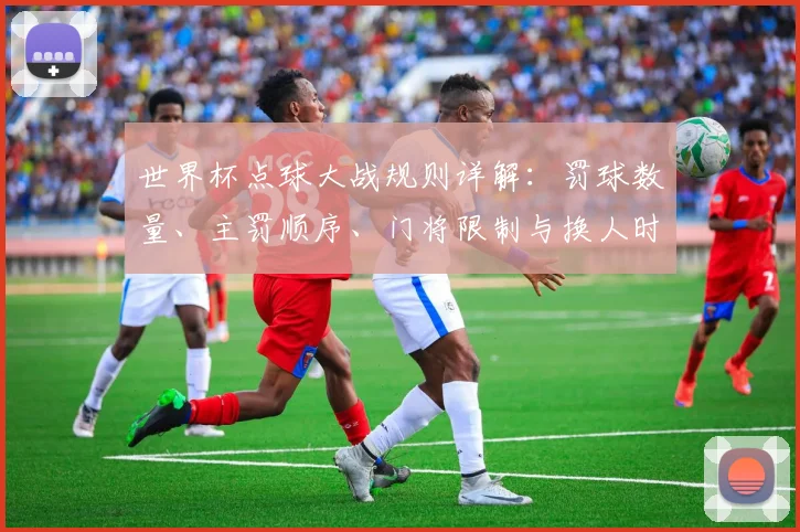 世界杯点球大战规则详解：罚球数量、主罚顺序、门将限制与换人时机全解析