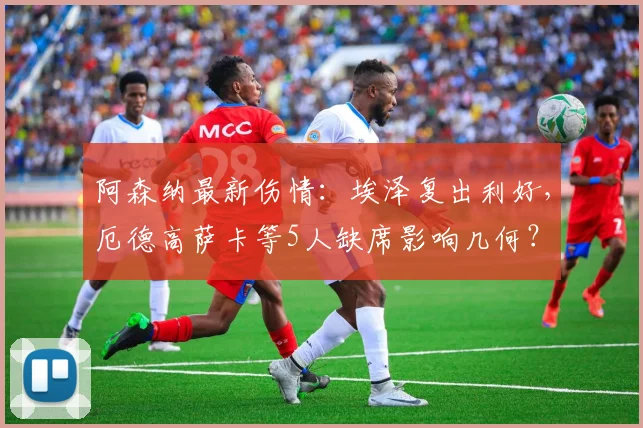阿森纳最新伤情:埃泽复出利好,厄德高萨卡等5人缺席影响几何?