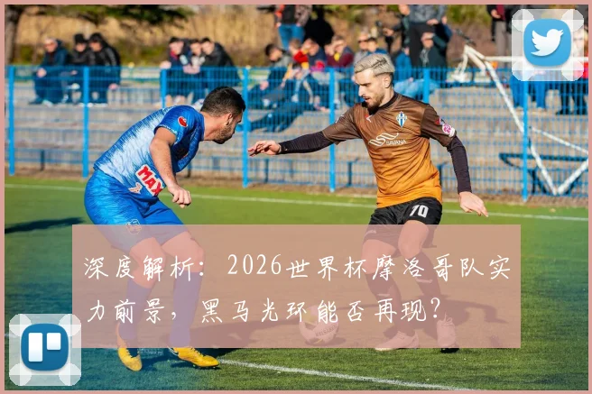 深度解析：2026世界杯摩洛哥队实力前景，黑马光环能否再现？