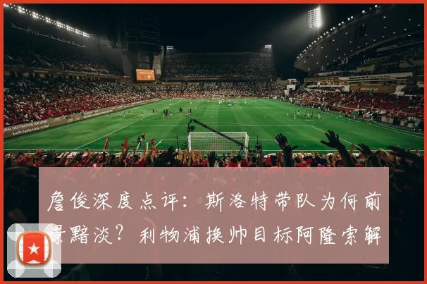 詹俊深度点评：斯洛特带队为何前景黯淡？利物浦换帅目标阿隆索解析