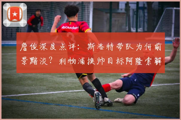 詹俊深度点评:斯洛特带队为何前景黯淡?利物浦换帅目标阿隆索解析