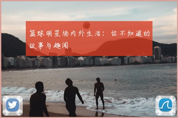 篮球明星场内外生活：你不知道的故事与趣闻